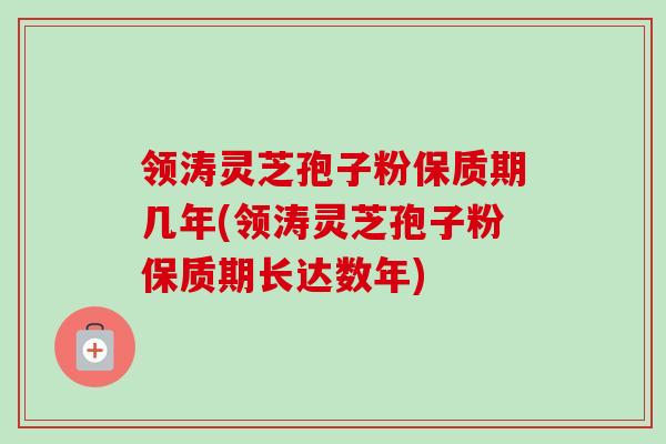 领涛灵芝孢子粉保质期几年(领涛灵芝孢子粉保质期长达数年) 领涛灵芝孢子粉保质期几年(领涛灵芝孢子粉保质期长达数年)