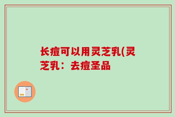 长痘可以用灵芝乳(灵芝乳:去痘圣品 长痘可以用灵芝乳(灵芝乳:去痘圣品