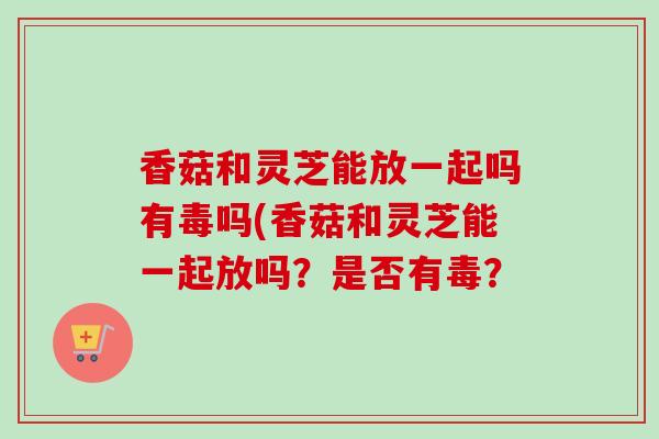 香菇和灵芝能放一起吗有毒吗(香菇和灵芝能一起放吗?是否有毒? 香菇和灵芝能放一起吗有毒吗(香菇和灵芝能一起放吗?是否有毒?