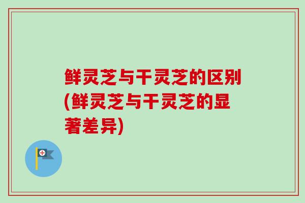 鲜灵芝与干灵芝的区别(鲜灵芝与干灵芝的显著差异) 鲜灵芝与干灵芝的区别(鲜灵芝与干灵芝的显著差异)