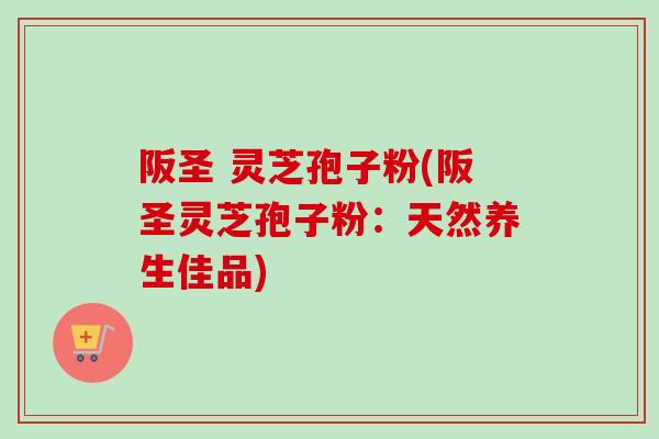 阪圣 灵芝孢子粉(阪圣灵芝孢子粉:天然养生佳品) 阪圣 灵芝孢子粉(阪圣灵芝孢子粉:天然养生佳品)