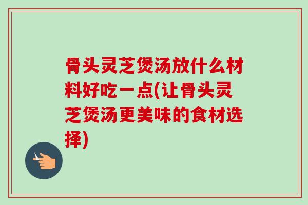 骨头灵芝煲汤放什么材料好吃一点(让骨头灵芝煲汤更美味的食材选择) 骨头灵芝煲汤放什么材料好吃一点(让骨头灵芝煲汤更美味的食材选择)