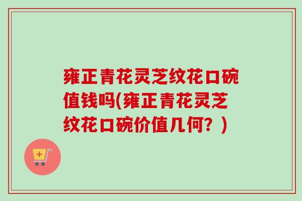 雍正青花灵芝纹花口碗值钱吗(雍正青花灵芝纹花口碗价值几何?) 雍正青花灵芝纹花口碗值钱吗(雍正青花灵芝纹花口碗价值几何?)