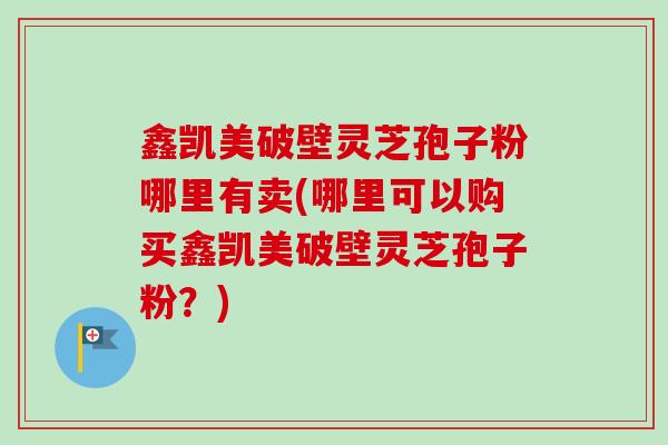 鑫凯美破壁灵芝孢子粉哪里有卖(哪里可以购买鑫凯美破壁灵芝孢子粉?) 鑫凯美破壁灵芝孢子粉哪里有卖(哪里可以购买鑫凯美破壁灵芝孢子粉?)