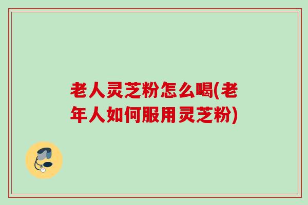 老人灵芝粉怎么喝(老年人如何服用灵芝粉) 老人灵芝粉怎么喝(老年人如何服用灵芝粉)