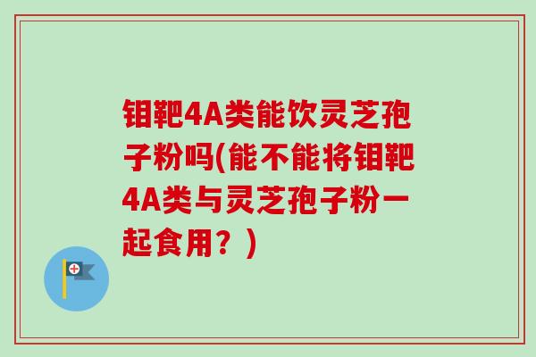 钼靶4A类能饮灵芝孢子粉吗(能不能将钼靶4A类与灵芝孢子粉一起食用?) 钼靶4A类能饮灵芝孢子粉吗(能不能将钼靶4A类与灵芝孢子粉一起食用?)