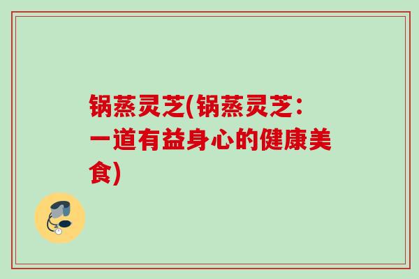 锅蒸灵芝(锅蒸灵芝：一道有益身心的健康美食)