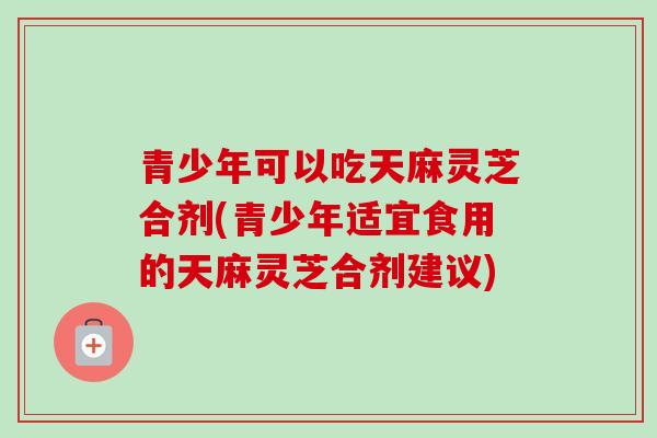 青少年可以吃天麻灵芝合剂(青少年适宜食用的天麻灵芝合剂建议) 青少年可以吃天麻灵芝合剂(青少年适宜食用的天麻灵芝合剂建议)