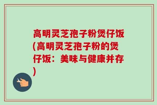 高明灵芝孢子粉煲仔饭(高明灵芝孢子粉的煲仔饭:美味与健康并存) 高明灵芝孢子粉煲仔饭(高明灵芝孢子粉的煲仔饭:美味与健康并存)