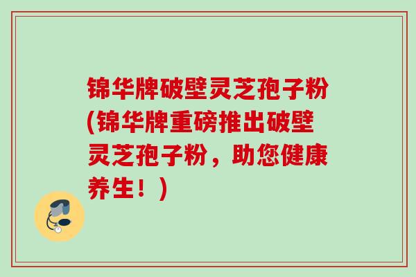 锦华牌破壁灵芝孢子粉(锦华牌重磅推出破壁灵芝孢子粉，助您健康养生！)