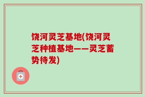 饶河灵芝基地(饶河灵芝种植基地——灵芝蓄势待发) 饶河灵芝基地(饶河灵芝种植基地——灵芝蓄势待发)