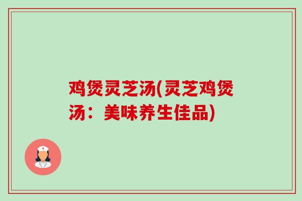 鸡煲灵芝汤(灵芝鸡煲汤:美味养生佳品) 鸡煲灵芝汤(灵芝鸡煲汤:美味养生佳品)