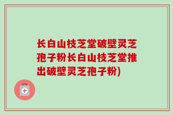长白山枝芝堂破壁灵芝孢子粉长白山枝芝堂推出破壁灵芝孢子粉) 长白山枝芝堂破壁灵芝孢子粉长白山枝芝堂推出破壁灵芝孢子粉)