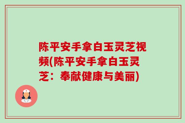 陈平安手拿白玉灵芝视频(陈平安手拿白玉灵芝:奉献健康与美丽) 陈平安手拿白玉灵芝视频(陈平安手拿白玉灵芝:奉献健康与美丽)