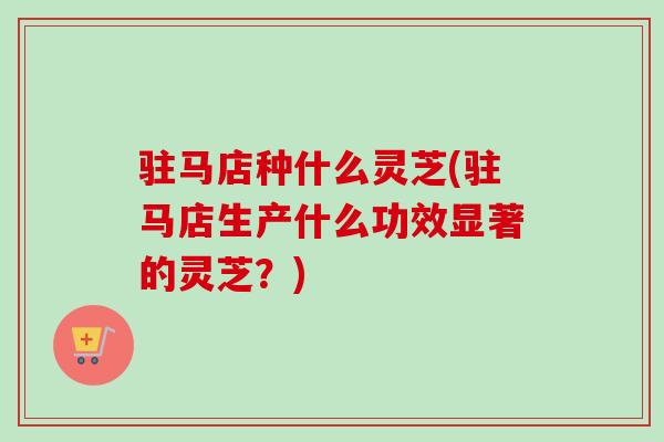 驻马店种什么灵芝(驻马店生产什么功效显著的灵芝?) 驻马店种什么灵芝(驻马店生产什么功效显著的灵芝?)