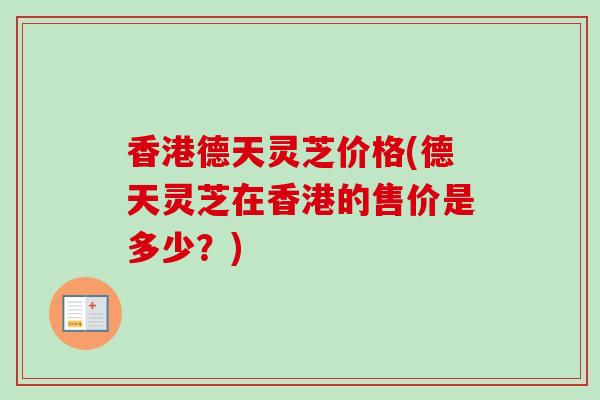 香港德天灵芝价格(德天灵芝在香港的售价是多少?) 香港德天灵芝价格(德天灵芝在香港的售价是多少?)