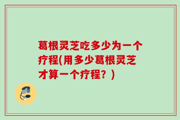 葛根灵芝吃多少为一个疗程(用多少葛根灵芝才算一个疗程？)