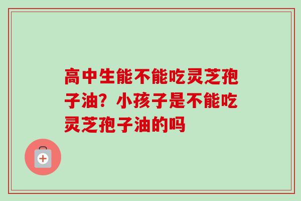 高中生能不能吃灵芝孢子油?小孩子是不能吃灵芝孢子油的吗 高中生能不能吃灵芝孢子油?小孩子是不能吃灵芝孢子油的吗