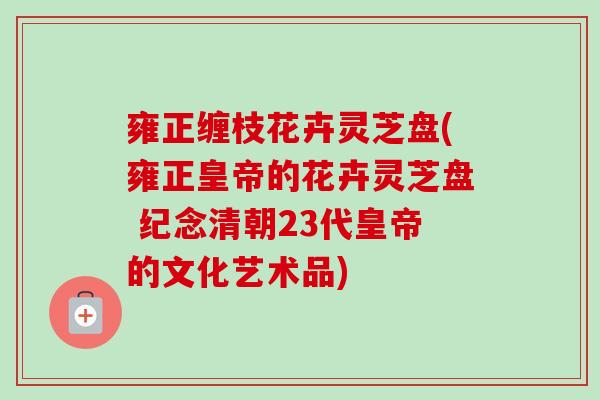 雍正缠枝花卉灵芝盘(雍正皇帝的花卉灵芝盘 纪念清朝23代皇帝的文化艺术品)