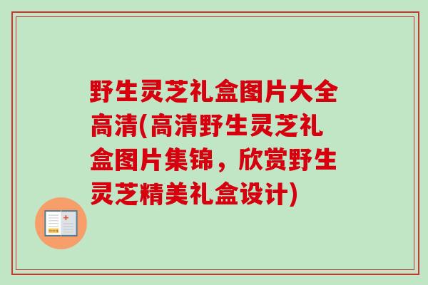 野生灵芝礼盒图片大全高清(高清野生灵芝礼盒图片集锦,欣赏野生灵芝精美礼盒设计) 野生灵芝礼盒图片大全高清(高清野生灵芝礼盒图片集锦,欣赏野生灵芝精美礼盒设计)
