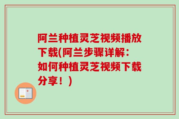 阿兰种植灵芝视频播放下载(阿兰步骤详解:如何种植灵芝视频下载分享!) 阿兰种植灵芝视频播放下载(阿兰步骤详解:如何种植灵芝视频下载分享!)