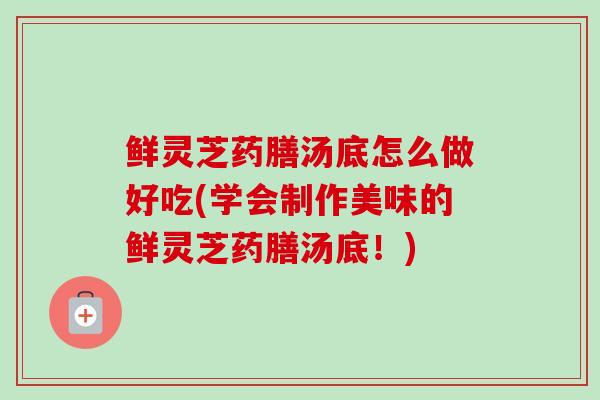 鲜灵芝药膳汤底怎么做好吃(学会制作美味的鲜灵芝药膳汤底！)