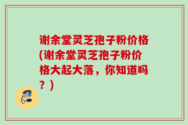 谢余堂灵芝孢子粉价格(谢余堂灵芝孢子粉价格大起大落,你知道吗?) 谢余堂灵芝孢子粉价格(谢余堂灵芝孢子粉价格大起大落,你知道吗?)