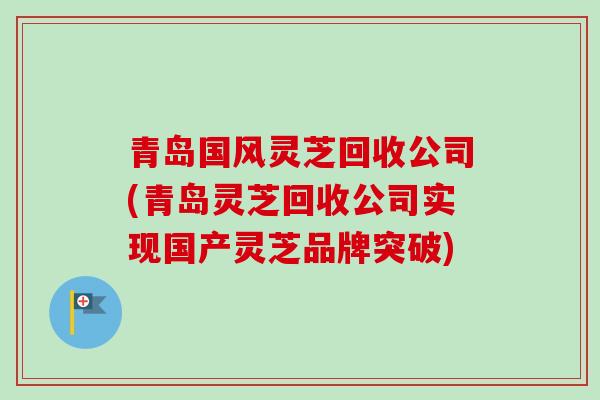 青岛国风灵芝回收公司(青岛灵芝回收公司实现国产灵芝品牌突破) 青岛国风灵芝回收公司(青岛灵芝回收公司实现国产灵芝品牌突破)