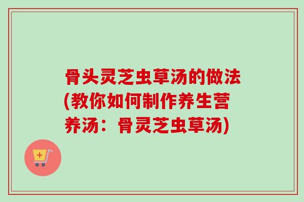 骨头灵芝虫草汤的做法(教你如何制作养生营养汤:骨灵芝虫草汤) 骨头灵芝虫草汤的做法(教你如何制作养生营养汤:骨灵芝虫草汤)