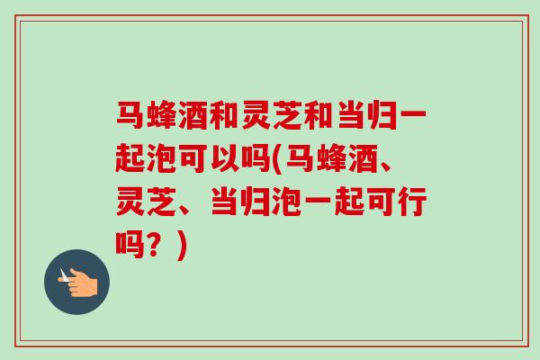 马蜂酒和灵芝和当归一起泡可以吗(马蜂酒、灵芝、当归泡一起可行吗?) 马蜂酒和灵芝和当归一起泡可以吗(马蜂酒、灵芝、当归泡一起可行吗?)