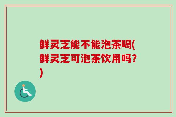 鲜灵芝能不能泡茶喝(鲜灵芝可泡茶饮用吗?) 鲜灵芝能不能泡茶喝(鲜灵芝可泡茶饮用吗?)