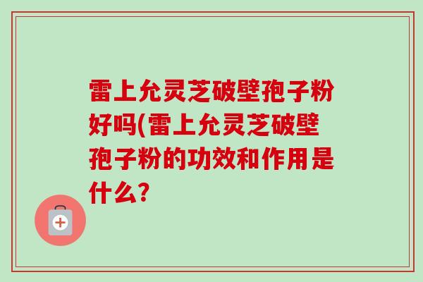 雷上允灵芝破壁孢子粉好吗(雷上允灵芝破壁孢子粉的功效和作用是什么? 雷上允灵芝破壁孢子粉好吗(雷上允灵芝破壁孢子粉的功效和作用是什么?