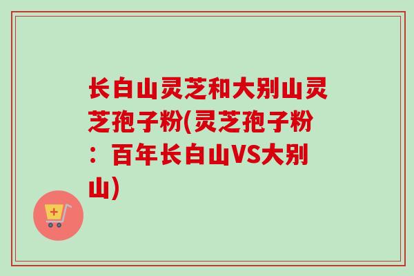 长白山灵芝和大别山灵芝孢子粉(灵芝孢子粉：百年长白山VS大别山)