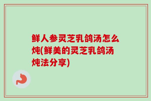 鲜人参灵芝乳鸽汤怎么炖(鲜美的灵芝乳鸽汤炖法分享) 鲜人参灵芝乳鸽汤怎么炖(鲜美的灵芝乳鸽汤炖法分享)