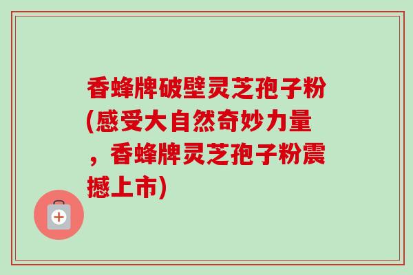 香蜂牌破壁灵芝孢子粉(感受大自然奇妙力量,香蜂牌灵芝孢子粉震撼上市) 香蜂牌破壁灵芝孢子粉(感受大自然奇妙力量,香蜂牌灵芝孢子粉震撼上市)