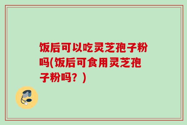 饭后可以吃灵芝孢子粉吗(饭后可食用灵芝孢子粉吗?) 饭后可以吃灵芝孢子粉吗(饭后可食用灵芝孢子粉吗?)