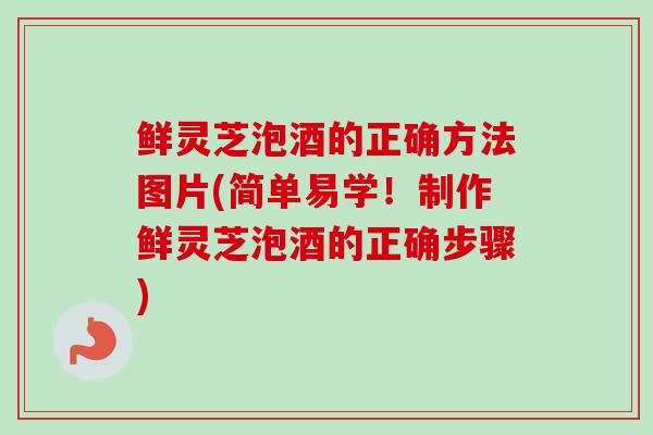 鲜灵芝泡酒的正确方法图片(简单易学！制作鲜灵芝泡酒的正确步骤)