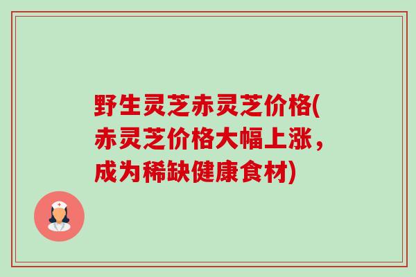 野生灵芝赤灵芝价格(赤灵芝价格大幅上涨，成为稀缺健康食材)