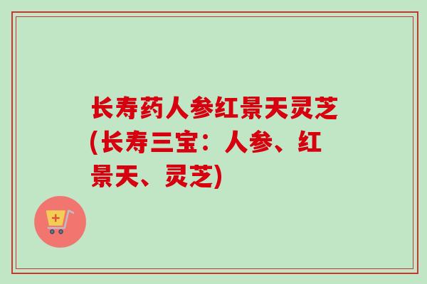 长寿药人参红景天灵芝(长寿三宝：人参、红景天、灵芝)
