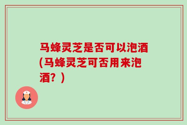 马蜂灵芝是否可以泡酒(马蜂灵芝可否用来泡酒?) 马蜂灵芝是否可以泡酒(马蜂灵芝可否用来泡酒?)