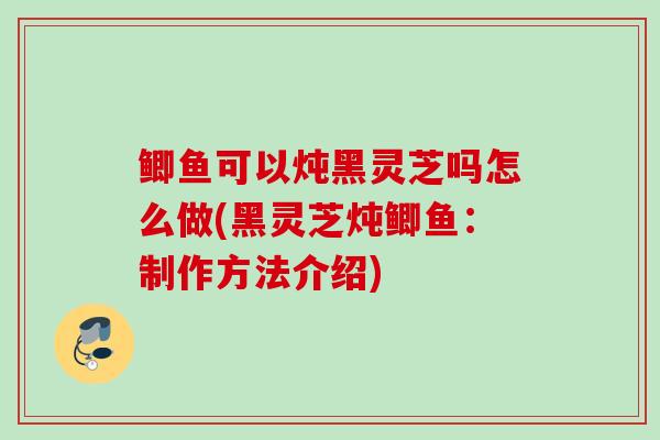 鲫鱼可以炖黑灵芝吗怎么做(黑灵芝炖鲫鱼:制作方法介绍) 鲫鱼可以炖黑灵芝吗怎么做(黑灵芝炖鲫鱼:制作方法介绍)
