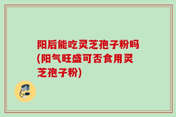 阳后能吃灵芝孢子粉吗(阳气旺盛可否食用灵芝孢子粉) 阳后能吃灵芝孢子粉吗(阳气旺盛可否食用灵芝孢子粉)