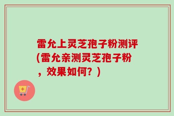 雷允上灵芝孢子粉测评(雷允亲测灵芝孢子粉，效果如何？)