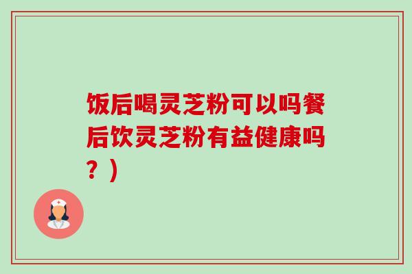 饭后喝灵芝粉可以吗餐后饮灵芝粉有益健康吗?) 饭后喝灵芝粉可以吗餐后饮灵芝粉有益健康吗?)