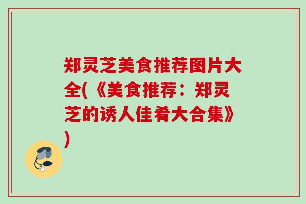 郑灵芝美食推荐图片大全(《美食推荐:郑灵芝的诱人佳肴大合集》) 郑灵芝美食推荐图片大全(《美食推荐:郑灵芝的诱人佳肴大合集》)