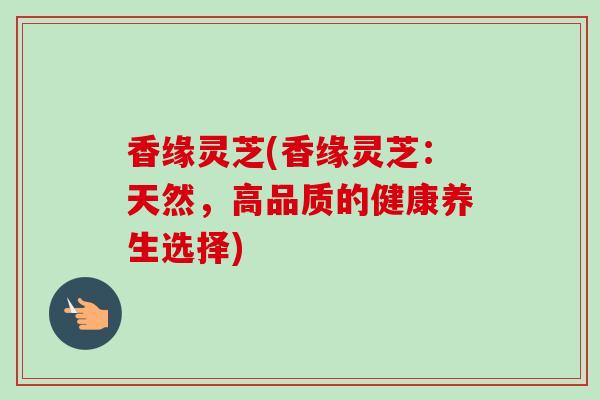 香缘灵芝(香缘灵芝:天然,高品质的健康养生选择) 香缘灵芝(香缘灵芝:天然,高品质的健康养生选择)