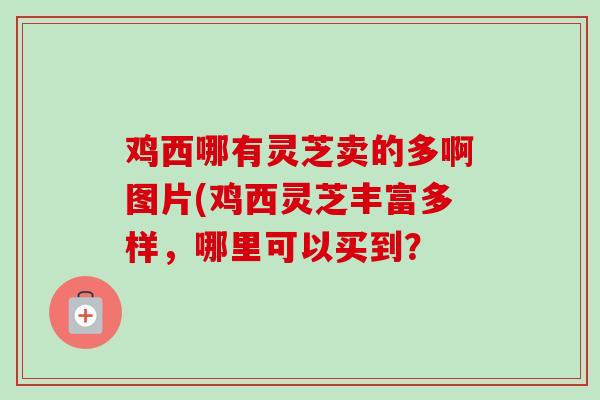 鸡西哪有灵芝卖的多啊图片(鸡西灵芝丰富多样，哪里可以买到？