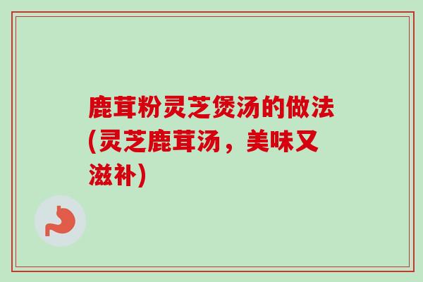 鹿茸粉灵芝煲汤的做法(灵芝鹿茸汤,美味又滋补) 鹿茸粉灵芝煲汤的做法(灵芝鹿茸汤,美味又滋补)