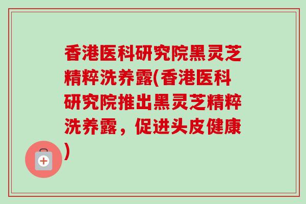 香港医科研究院黑灵芝精粹洗养露(香港医科研究院推出黑灵芝精粹洗养露，促进头皮健康)