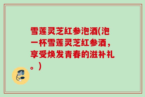雪莲灵芝红参泡酒(泡一杯雪莲灵芝红参酒,享受焕发青春的滋补礼。) 雪莲灵芝红参泡酒(泡一杯雪莲灵芝红参酒,享受焕发青春的滋补礼。)